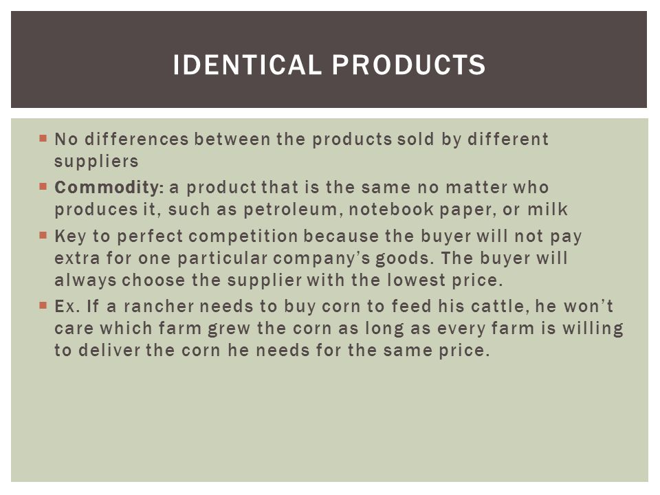  No differences between the products sold by different suppliers  Commodity: a product that is the same no matter who produces it, such as petroleum, notebook paper, or milk  Key to perfect competition because the buyer will not pay extra for one particular company’s goods.