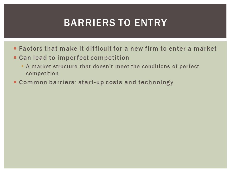 Factors that make it difficult for a new firm to enter a market  Can lead to imperfect competition  A market structure that doesn’t meet the conditions of perfect competition  Common barriers: start-up costs and technology BARRIERS TO ENTRY
