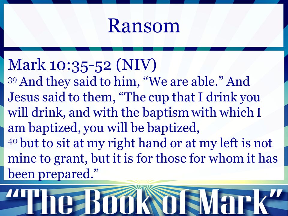 Mark 10:35-52 (NIV) 39 And they said to him, We are able. And Jesus said to them, The cup that I drink you will drink, and with the baptism with which I am baptized, you will be baptized, 40 but to sit at my right hand or at my left is not mine to grant, but it is for those for whom it has been prepared. Ransom