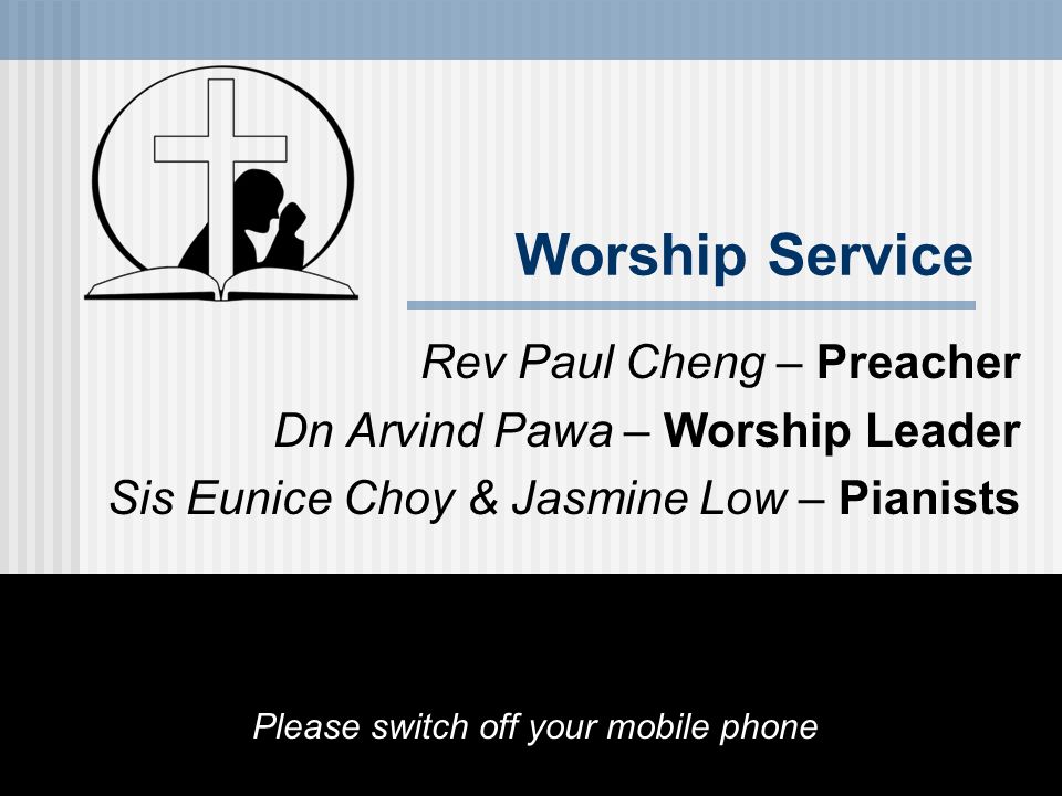 Worship Service Rev Paul Cheng – Preacher Dn Arvind Pawa – Worship Leader Sis Eunice Choy & Jasmine Low – Pianists Please switch off your mobile phone