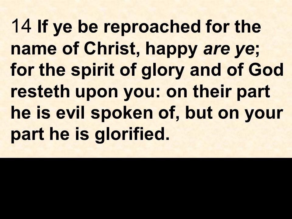 14 If ye be reproached for the name of Christ, happy are ye; for the spirit of glory and of God resteth upon you: on their part he is evil spoken of, but on your part he is glorified.