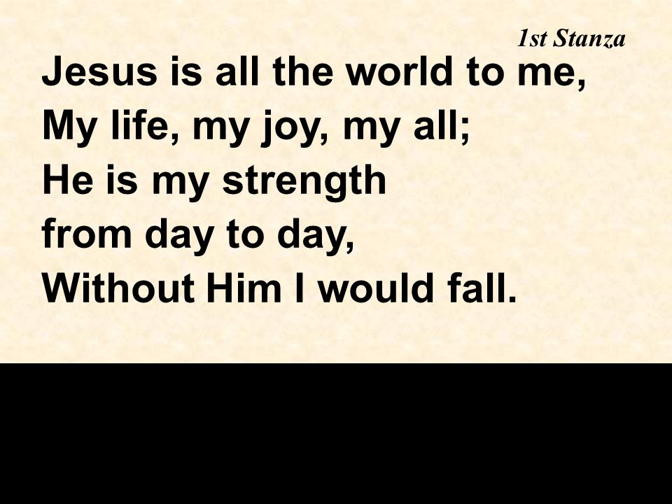 1st Stanza Jesus is all the world to me, My life, my joy, my all; He is my strength from day to day, Without Him I would fall.