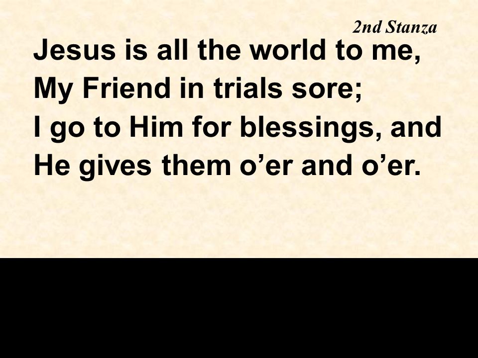 Jesus is all the world to me, My Friend in trials sore; I go to Him for blessings, and He gives them o’er and o’er.