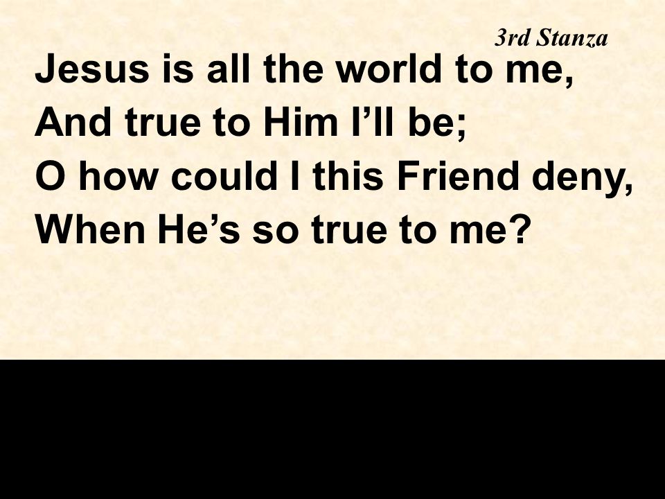 Jesus is all the world to me, And true to Him I’ll be; O how could I this Friend deny, When He’s so true to me.