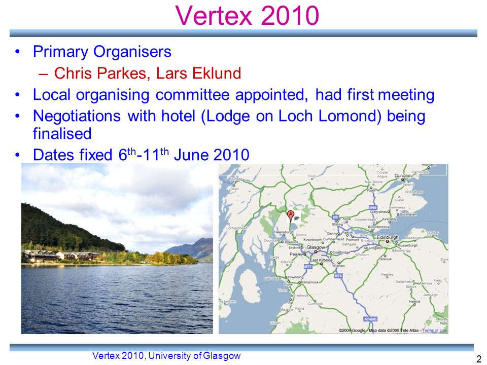 Vertex 2010, University of Glasgow 2 Vertex 2010 Primary Organisers –Chris Parkes, Lars Eklund Local organising committee appointed, had first meeting Negotiations with hotel (Lodge on Loch Lomond) being finalised Dates fixed 6 th -11 th June 2010