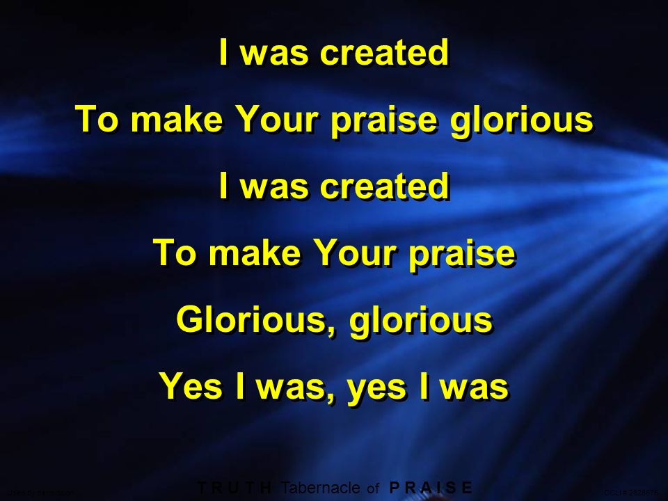 I was created To make Your praise glorious I was created To make Your praise Glorious, glorious Yes I was, yes I was I was created To make Your praise glorious I was created To make Your praise Glorious, glorious Yes I was, yes I was T R U T H Tabernacle of P R A I S E Used by permission CCLI #