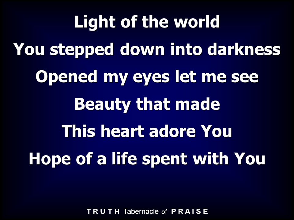 Light of the world You stepped down into darkness Opened my eyes let me see Beauty that made This heart adore You Hope of a life spent with You T R U T H Tabernacle of P R A I S E