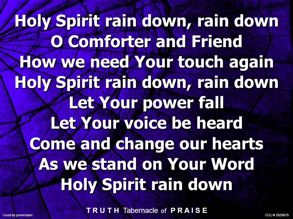 Holy Spirit rain down, rain down O Comforter and Friend How we need Your touch again Holy Spirit rain down, rain down Let Your power fall Let Your voice be heard Come and change our hearts As we stand on Your Word Holy Spirit rain down Holy Spirit rain down, rain down O Comforter and Friend How we need Your touch again Holy Spirit rain down, rain down Let Your power fall Let Your voice be heard Come and change our hearts As we stand on Your Word Holy Spirit rain down T R U T H Tabernacle of P R A I S E Used by permission CCLI #