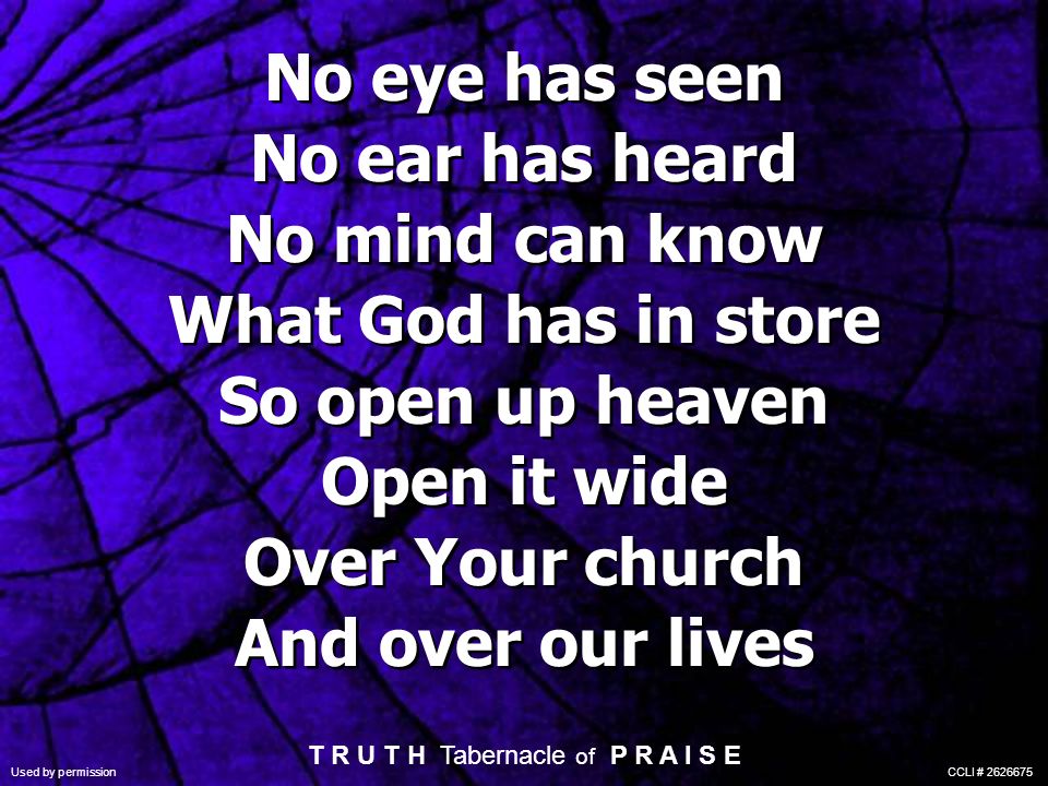 No eye has seen No ear has heard No mind can know What God has in store So open up heaven Open it wide Over Your church And over our lives T R U T H Tabernacle of P R A I S E Used by permission CCLI #