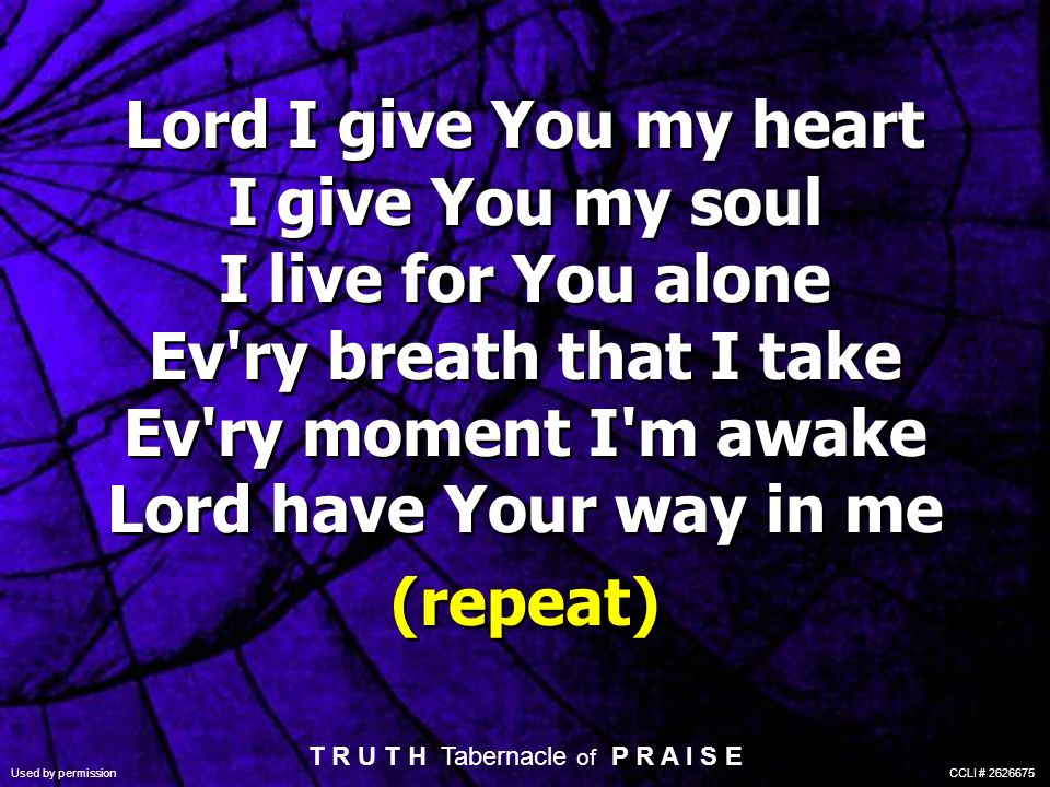 Lord I give You my heart I give You my soul I live for You alone Ev ry breath that I take Ev ry moment I m awake Lord have Your way in me (repeat) Lord I give You my heart I give You my soul I live for You alone Ev ry breath that I take Ev ry moment I m awake Lord have Your way in me (repeat) T R U T H Tabernacle of P R A I S E Used by permission CCLI #