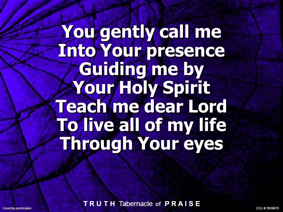 You gently call me Into Your presence Guiding me by Your Holy Spirit Teach me dear Lord To live all of my life Through Your eyes T R U T H Tabernacle of P R A I S E Used by permission CCLI #