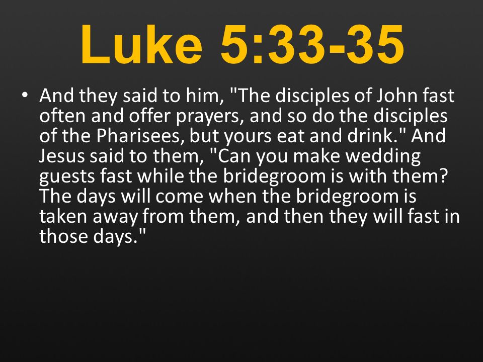 Luke 5:33-35 And they said to him, The disciples of John fast often and offer prayers, and so do the disciples of the Pharisees, but yours eat and drink. And Jesus said to them, Can you make wedding guests fast while the bridegroom is with them.