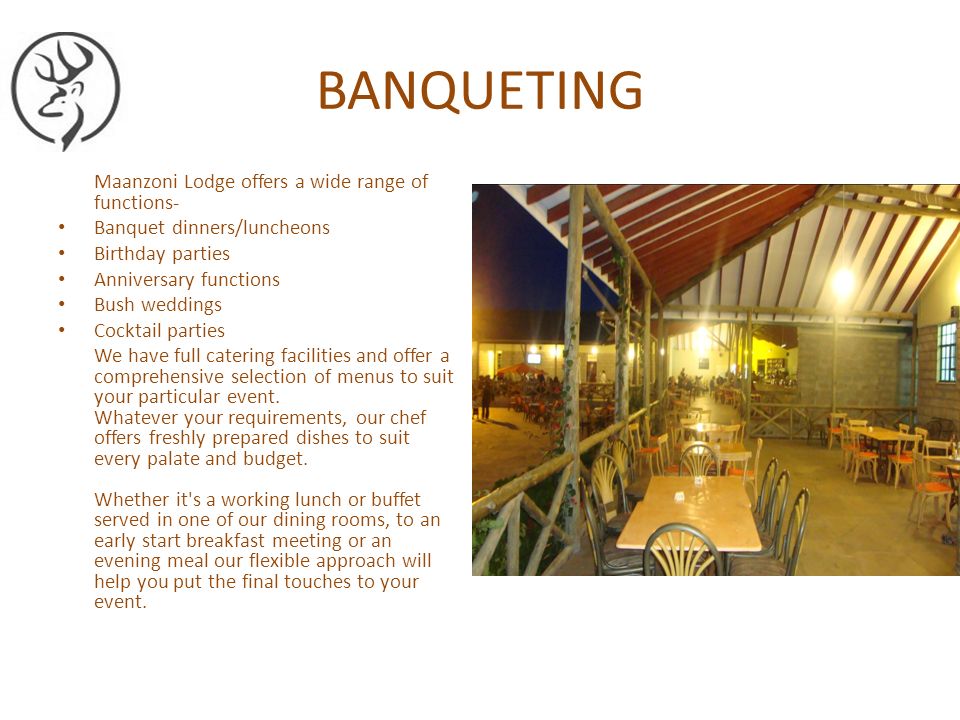 BANQUETING Maanzoni Lodge offers a wide range of functions- Banquet dinners/luncheons Birthday parties Anniversary functions Bush weddings Cocktail parties We have full catering facilities and offer a comprehensive selection of menus to suit your particular event.