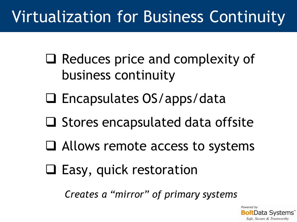 Virtualization for Business Continuity  Reduces price and complexity of business continuity  Encapsulates OS/apps/data  Stores encapsulated data offsite  Allows remote access to systems  Easy, quick restoration Creates a mirror of primary systems