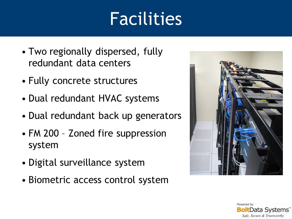 Facilities Two regionally dispersed, fully redundant data centers Fully concrete structures Dual redundant HVAC systems Dual redundant back up generators FM 200 – Zoned fire suppression system Digital surveillance system Biometric access control system