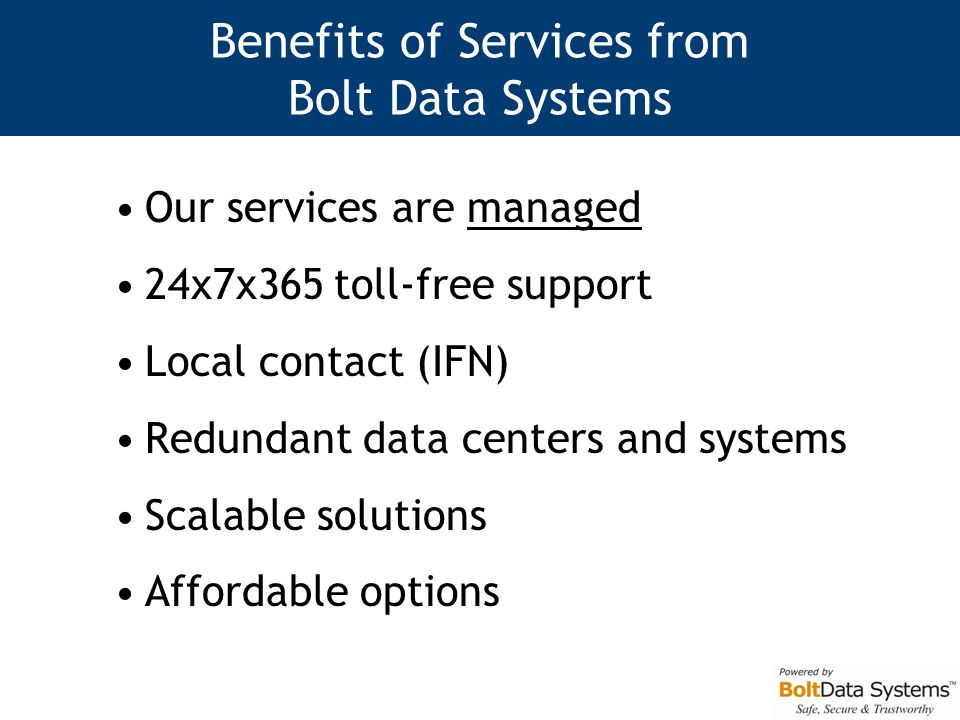 Benefits of Services from Bolt Data Systems Our services are managed 24x7x365 toll-free support Local contact (IFN) Redundant data centers and systems Scalable solutions Affordable options