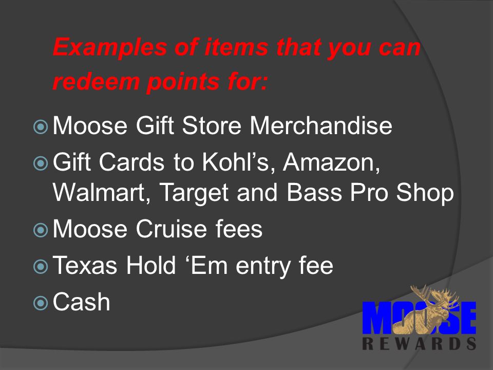Examples of items that you can redeem points for:  Moose Gift Store Merchandise  Gift Cards to Kohl’s, Amazon, Walmart, Target and Bass Pro Shop  Moose Cruise fees  Texas Hold ‘Em entry fee  Cash