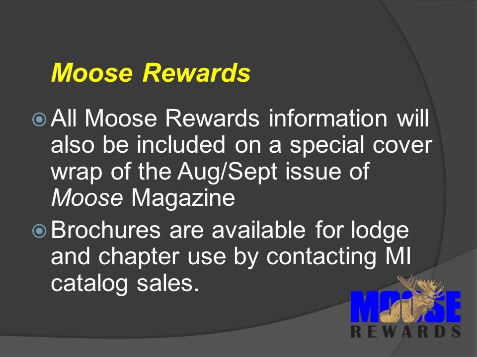 Moose Rewards  All Moose Rewards information will also be included on a special cover wrap of the Aug/Sept issue of Moose Magazine  Brochures are available for lodge and chapter use by contacting MI catalog sales.