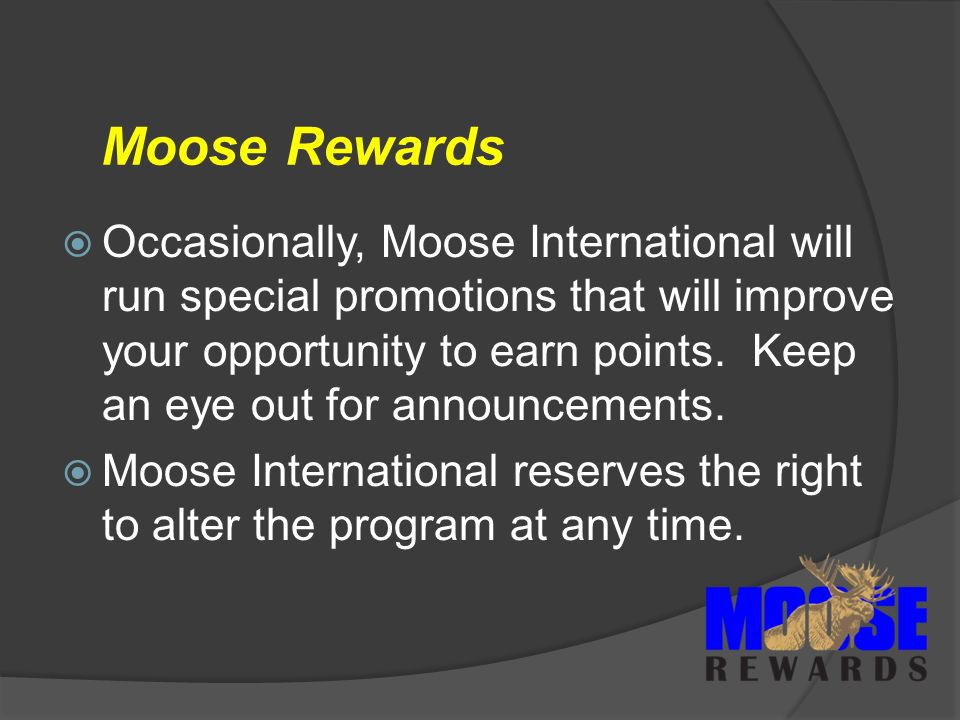 Moose Rewards  Occasionally, Moose International will run special promotions that will improve your opportunity to earn points.