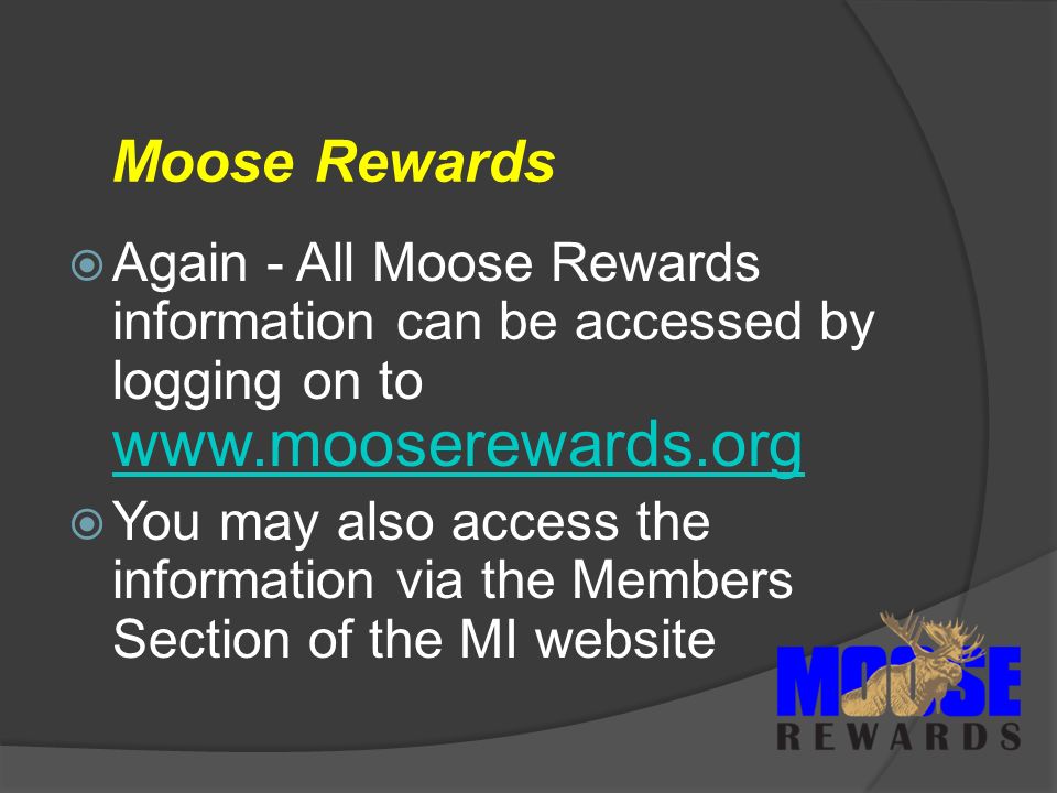 Moose Rewards  Again - All Moose Rewards information can be accessed by logging on to      You may also access the information via the Members Section of the MI website