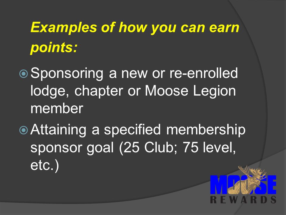 Examples of how you can earn points:  Sponsoring a new or re-enrolled lodge, chapter or Moose Legion member  Attaining a specified membership sponsor goal (25 Club; 75 level, etc.)