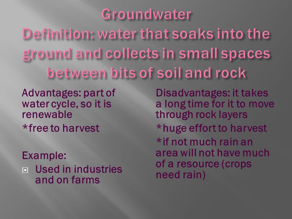 Advantages: part of water cycle, so it is renewable *free to harvest Example:  Used in industries and on farms Disadvantages: it takes a long time for it to move through rock layers *huge effort to harvest *if not much rain an area will not have much of a resource (crops need rain)