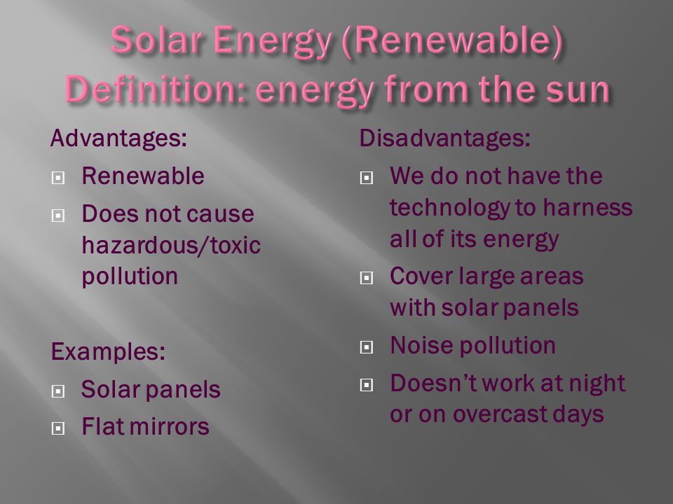 Advantages:  Renewable  Does not cause hazardous/toxic pollution Examples:  Solar panels  Flat mirrors Disadvantages:  We do not have the technology to harness all of its energy  Cover large areas with solar panels  Noise pollution  Doesn’t work at night or on overcast days