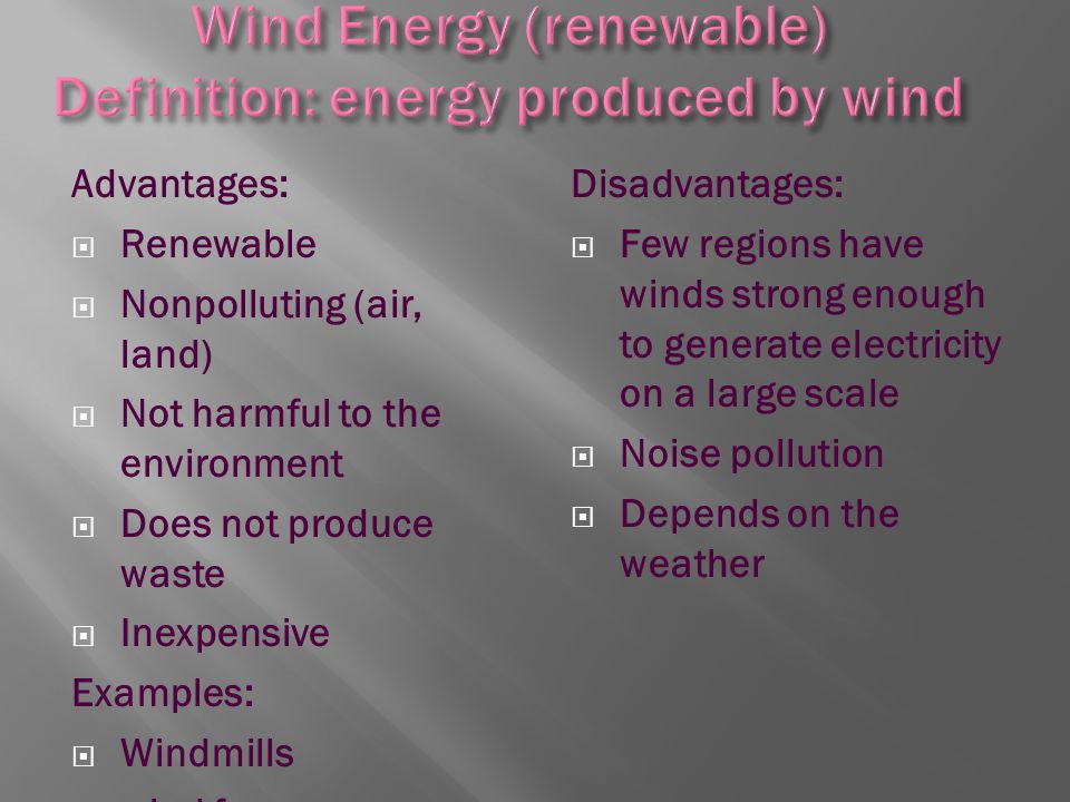 Advantages:  Renewable  Nonpolluting (air, land)  Not harmful to the environment  Does not produce waste  Inexpensive Examples:  Windmills  wind farms Disadvantages:  Few regions have winds strong enough to generate electricity on a large scale  Noise pollution  Depends on the weather