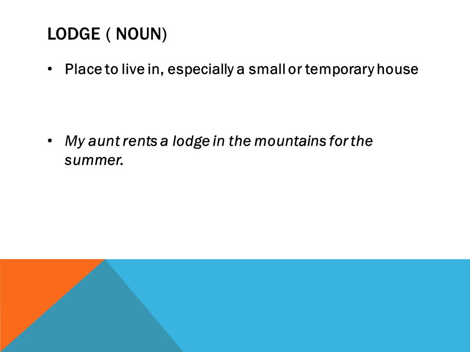 LODGE ( NOUN) Place to live in, especially a small or temporary house My aunt rents a lodge in the mountains for the summer.