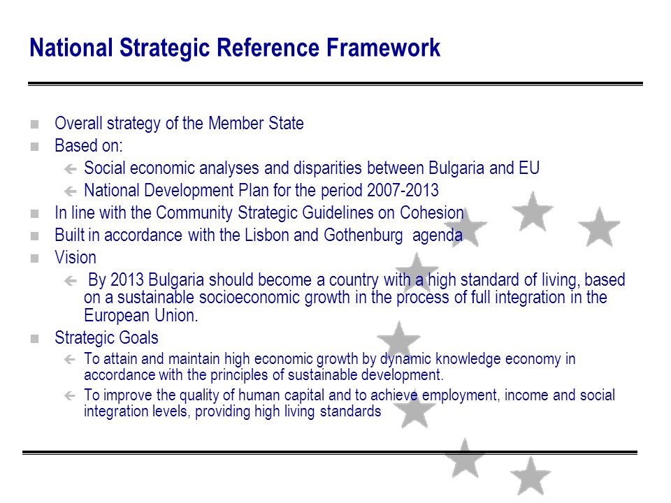 n Overall strategy of the Member State n Based on: ç Social economic analyses and disparities between Bulgaria and EU ç National Development Plan for the period n In line with the Community Strategic Guidelines on Cohesion n Built in accordance with the Lisbon and Gothenburg agenda n Vision ç By 2013 Bulgaria should become a country with a high standard of living, based on a sustainable socioeconomic growth in the process of full integration in the European Union.