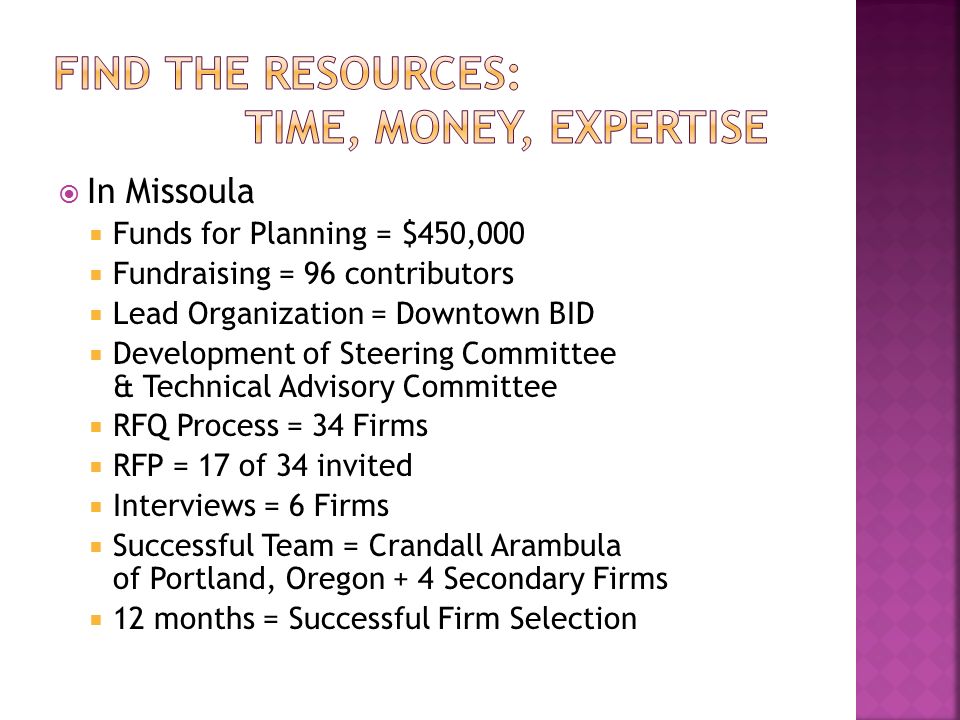  In Missoula  Funds for Planning = $450,000  Fundraising = 96 contributors  Lead Organization = Downtown BID  Development of Steering Committee & Technical Advisory Committee  RFQ Process = 34 Firms  RFP = 17 of 34 invited  Interviews = 6 Firms  Successful Team = Crandall Arambula of Portland, Oregon + 4 Secondary Firms  12 months = Successful Firm Selection