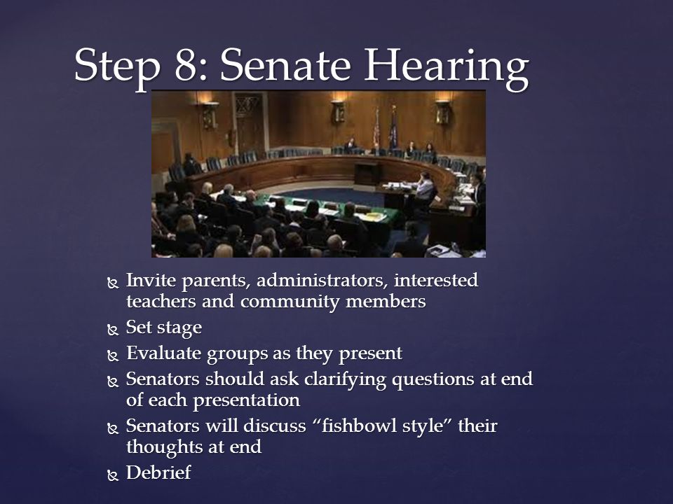  Invite parents, administrators, interested teachers and community members  Set stage  Evaluate groups as they present  Senators should ask clarifying questions at end of each presentation  Senators will discuss fishbowl style their thoughts at end  Debrief Step 8: Senate Hearing