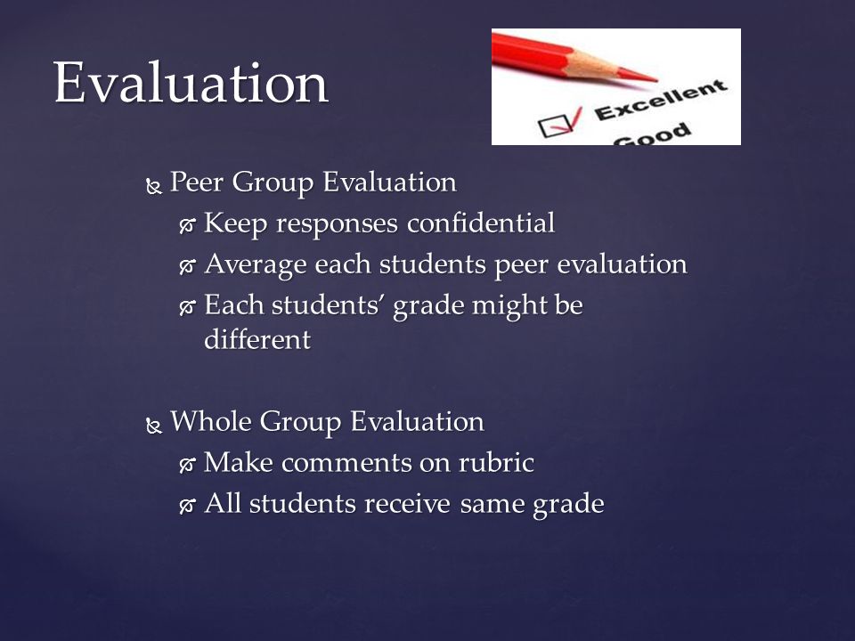  Peer Group Evaluation  Keep responses confidential  Average each students peer evaluation  Each students’ grade might be different  Whole Group Evaluation  Make comments on rubric  All students receive same grade Evaluation