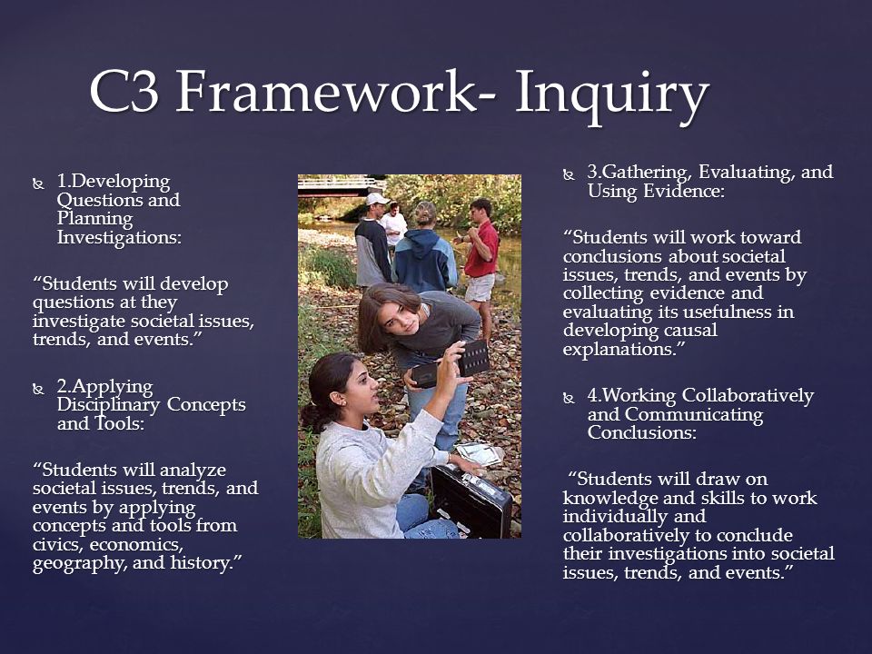 C3 Framework- Inquiry  1.Developing Questions and Planning Investigations: Students will develop questions at they investigate societal issues, trends, and events.  2.Applying Disciplinary Concepts and Tools: Students will analyze societal issues, trends, and events by applying concepts and tools from civics, economics, geography, and history.  3.Gathering, Evaluating, and Using Evidence: Students will work toward conclusions about societal issues, trends, and events by collecting evidence and evaluating its usefulness in developing causal explanations.  4.Working Collaboratively and Communicating Conclusions: Students will draw on knowledge and skills to work individually and collaboratively to conclude their investigations into societal issues, trends, and events. Students will draw on knowledge and skills to work individually and collaboratively to conclude their investigations into societal issues, trends, and events.