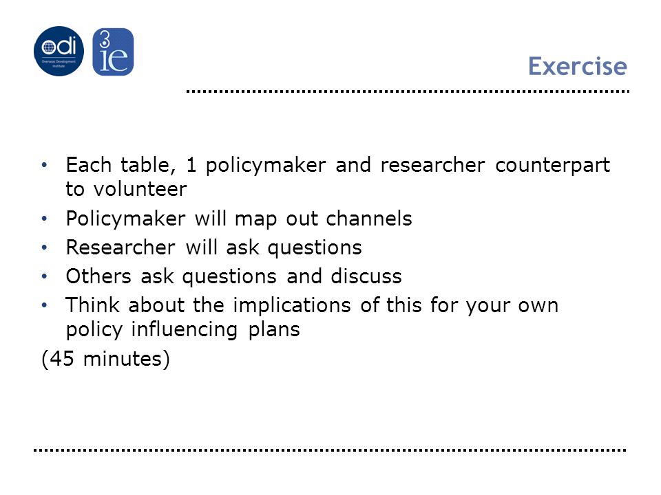 Exercise Each table, 1 policymaker and researcher counterpart to volunteer Policymaker will map out channels Researcher will ask questions Others ask questions and discuss Think about the implications of this for your own policy influencing plans (45 minutes)