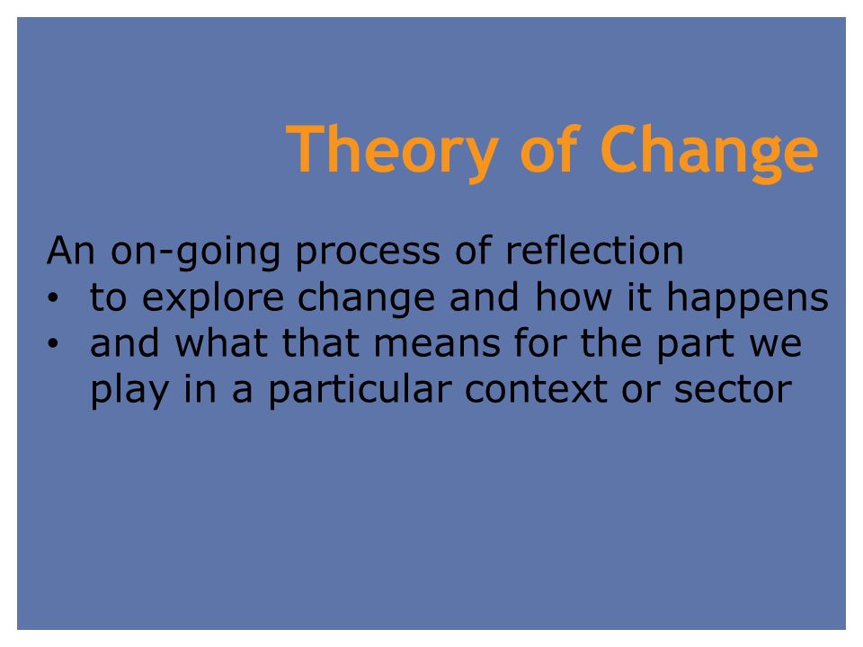Theory of Change An on-going process of reflection to explore change and how it happens and what that means for the part we play in a particular context or sector