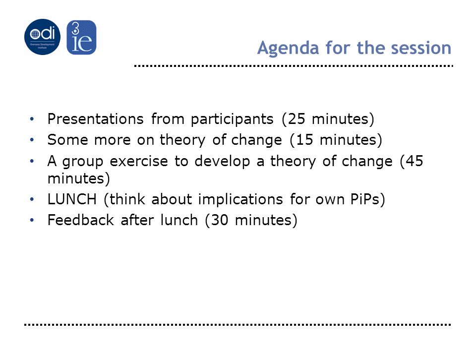 Agenda for the session Presentations from participants (25 minutes) Some more on theory of change (15 minutes) A group exercise to develop a theory of change (45 minutes) LUNCH (think about implications for own PiPs) Feedback after lunch (30 minutes)