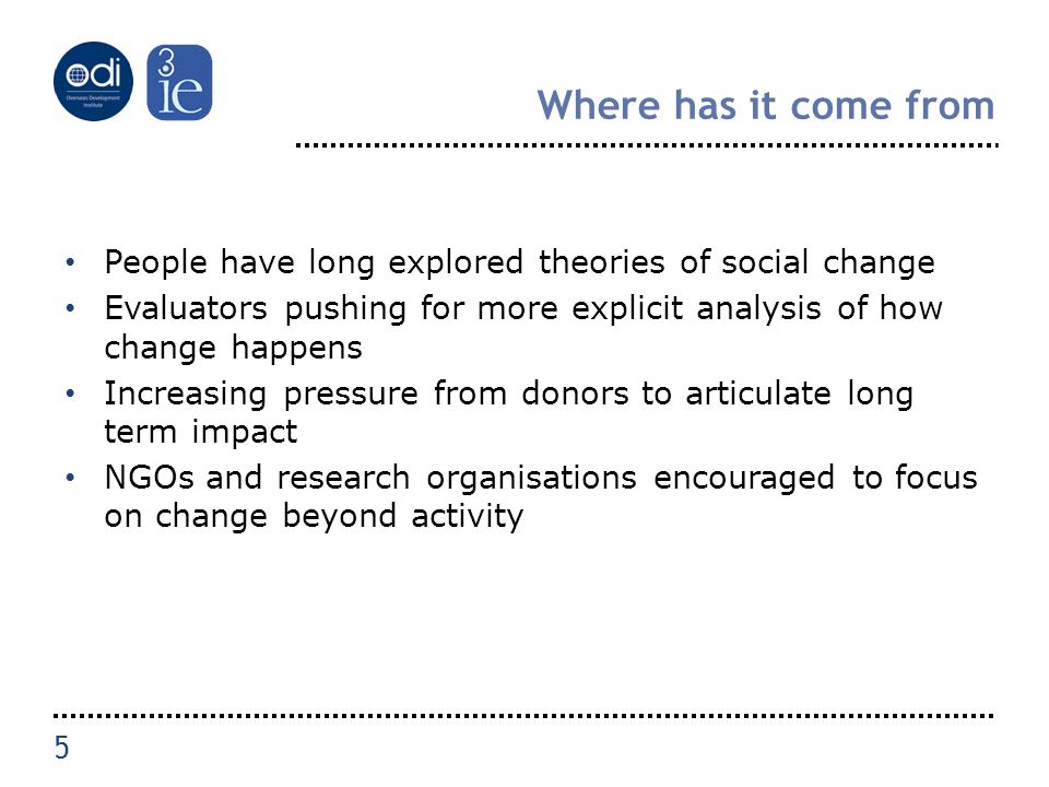 Where has it come from People have long explored theories of social change Evaluators pushing for more explicit analysis of how change happens Increasing pressure from donors to articulate long term impact NGOs and research organisations encouraged to focus on change beyond activity 5