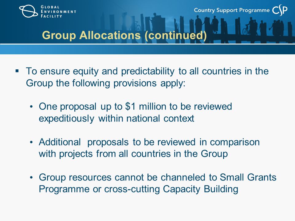Group Allocations (continued)  To ensure equity and predictability to all countries in the Group the following provisions apply: One proposal up to $1 million to be reviewed expeditiously within national context Additional proposals to be reviewed in comparison with projects from all countries in the Group Group resources cannot be channeled to Small Grants Programme or cross-cutting Capacity Building