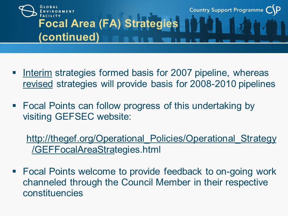 Focal Area (FA) Strategies (continued)  Interim strategies formed basis for 2007 pipeline, whereas revised strategies will provide basis for pipelines  Focal Points can follow progress of this undertaking by visiting GEFSEC website:   /GEFFocalAreaStrategies.html  Focal Points welcome to provide feedback to on-going work channeled through the Council Member in their respective constituencies