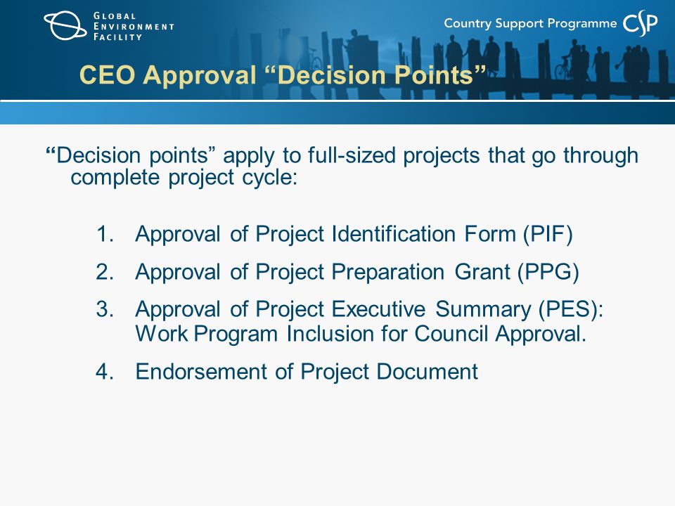CEO Approval Decision Points Decision points apply to full-sized projects that go through complete project cycle: 1.Approval of Project Identification Form (PIF) 2.Approval of Project Preparation Grant (PPG) 3.Approval of Project Executive Summary (PES): Work Program Inclusion for Council Approval.