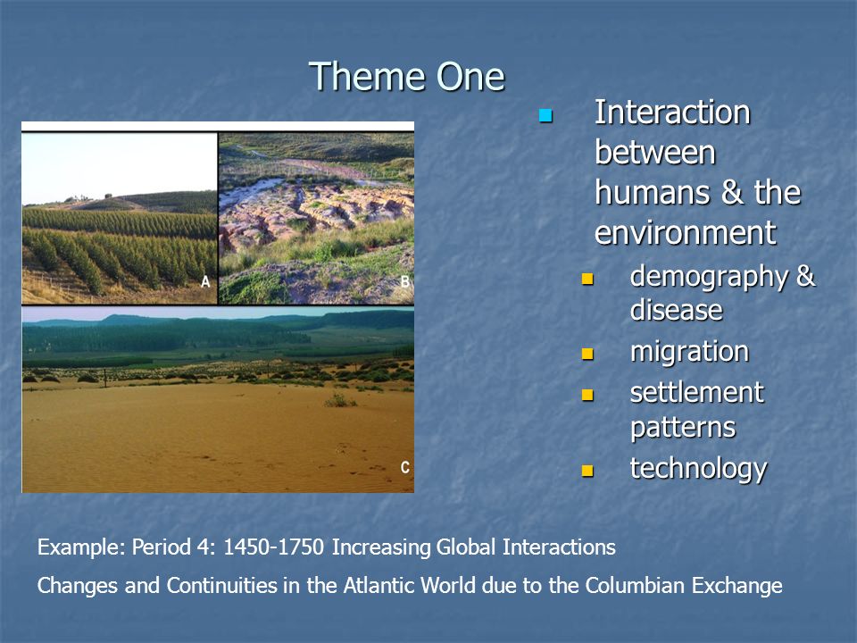 Theme One Interaction between humans & the environment Interaction between humans & the environment demography & disease migration settlement patterns technology Example: Period 4: Increasing Global Interactions Changes and Continuities in the Atlantic World due to the Columbian Exchange