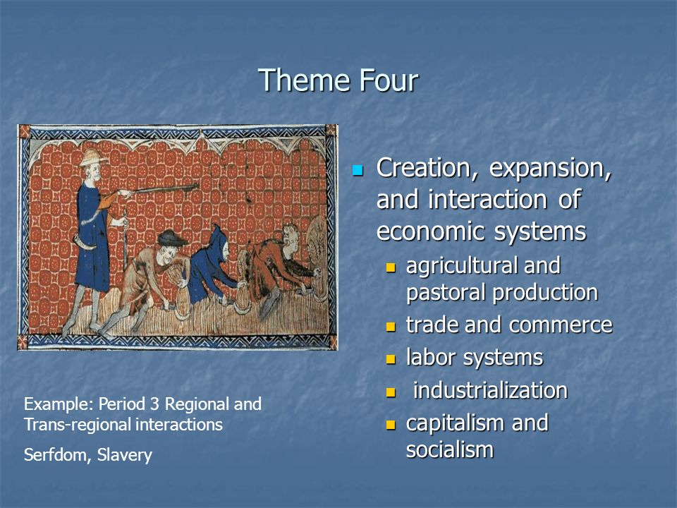 Theme Four Creation, expansion, and interaction of economic systems Creation, expansion, and interaction of economic systems agricultural and pastoral production trade and commerce labor systems industrialization capitalism and socialism Example: Period 3 Regional and Trans-regional interactions Serfdom, Slavery