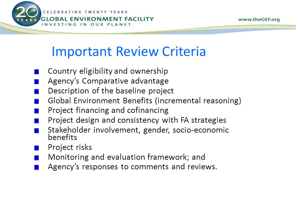 Important Review Criteria Country eligibility and ownership Agency’s Comparative advantage Description of the baseline project Global Environment Benefits (incremental reasoning) Project financing and cofinancing Project design and consistency with FA strategies Stakeholder involvement, gender, socio-economic benefits Project risks Monitoring and evaluation framework; and Agency’s responses to comments and reviews.
