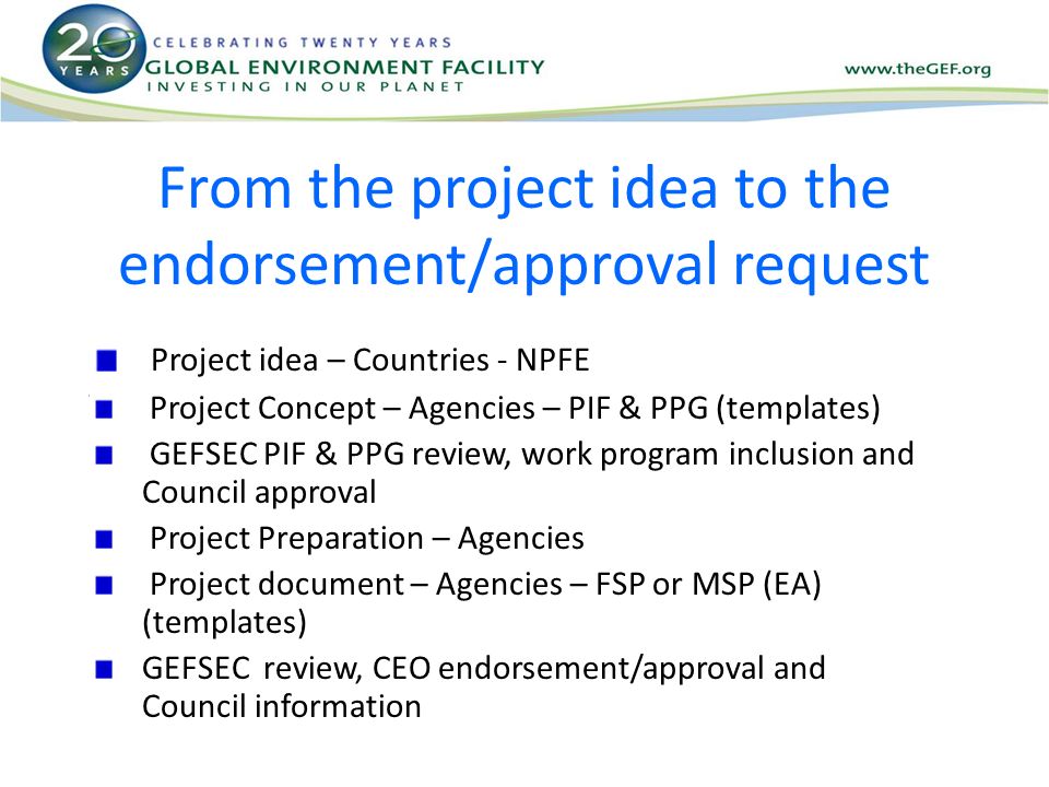 From the project idea to the endorsement/approval request Project idea – Countries - NPFE Project Concept – Agencies – PIF & PPG (templates) GEFSEC PIF & PPG review, work program inclusion and Council approval Project Preparation – Agencies Project document – Agencies – FSP or MSP (EA) (templates) GEFSEC review, CEO endorsement/approval and Council information