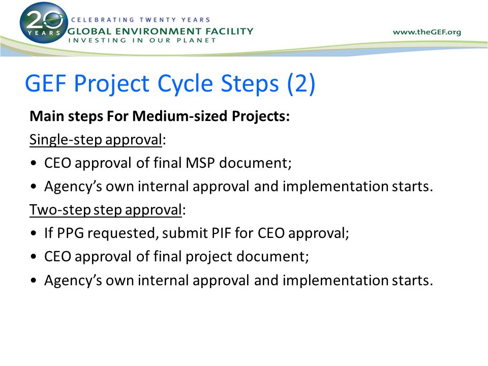 GEF Project Cycle Steps (2) Main steps For Medium-sized Projects: Single-step approval: CEO approval of final MSP document; Agency’s own internal approval and implementation starts.
