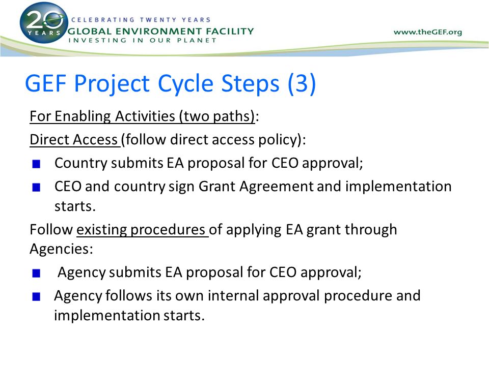 GEF Project Cycle Steps (3) For Enabling Activities (two paths): Direct Access (follow direct access policy): Country submits EA proposal for CEO approval; CEO and country sign Grant Agreement and implementation starts.