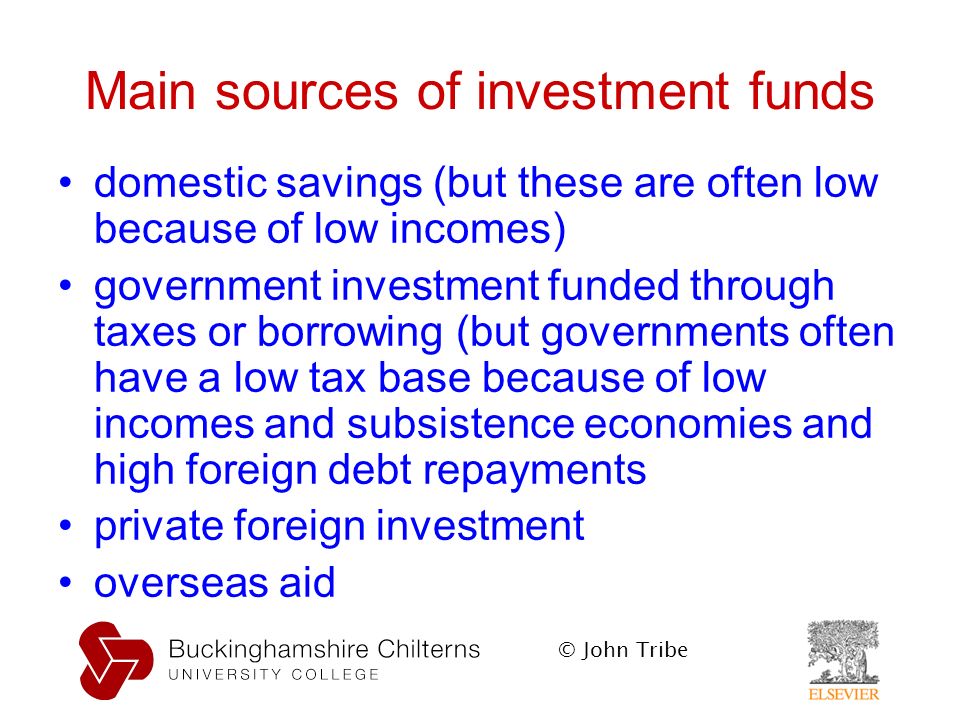 © John Tribe Main sources of investment funds domestic savings (but these are often low because of low incomes) government investment funded through taxes or borrowing (but governments often have a low tax base because of low incomes and subsistence economies and high foreign debt repayments private foreign investment overseas aid