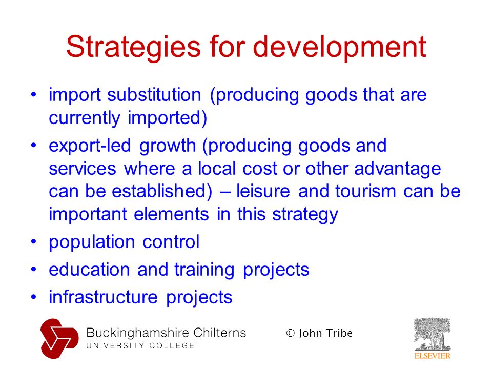 © John Tribe Strategies for development import substitution (producing goods that are currently imported) export-led growth (producing goods and services where a local cost or other advantage can be established) – leisure and tourism can be important elements in this strategy population control education and training projects infrastructure projects