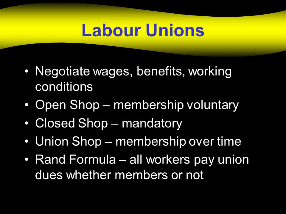 Labour Unions Negotiate wages, benefits, working conditions Open Shop – membership voluntary Closed Shop – mandatory Union Shop – membership over time Rand Formula – all workers pay union dues whether members or not